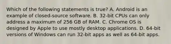 Which of the following statements is true? A. Android is an example of closed-source software. B. 32-bit CPUs can only address a maximum of 256 GB of RAM. C. Chrome OS is designed by Apple to use mostly desktop applications. D. 64-bit versions of Windows can run 32-bit apps as well as 64-bit apps.