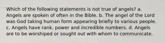 Which of the following statements is not true of angels? a. Angels are spoken of often in the Bible. b. The angel of the Lord was God taking human form appearing briefly to various people. c. Angels have rank, power and incredible numbers. d. Angels are to be worshiped or sought out with whom to communicate.