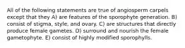 All of the following statements are true of angiosperm carpels except that they A) are features of the sporophyte generation. B) consist of stigma, style, and ovary. C) are structures that directly produce female gametes. D) surround and nourish the female gametophyte. E) consist of highly modified sporophylls.