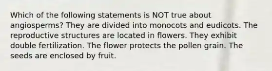 Which of the following statements is NOT true about angiosperms? They are divided into monocots and eudicots. The reproductive structures are located in flowers. They exhibit double fertilization. The flower protects the pollen grain. The seeds are enclosed by fruit.