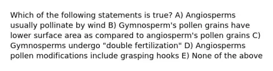 Which of the following statements is true? A) Angiosperms usually pollinate by wind B) Gymnosperm's pollen grains have lower surface area as compared to angiosperm's pollen grains C) Gymnosperms undergo "double fertilization" D) Angiosperms pollen modifications include grasping hooks E) None of the above