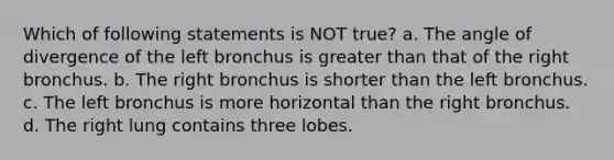 Which of following statements is NOT true? a. The angle of divergence of the left bronchus is greater than that of the right bronchus. b. The right bronchus is shorter than the left bronchus. c. The left bronchus is more horizontal than the right bronchus. d. The right lung contains three lobes.