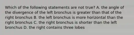 Which of the following statements are not true? A. the angle of the divergence of the left bronchus is greater than that of the right bronchus B. the left bronchus is more horizontal than the right bronchus C. the right bronchus is shorter than the left bronchus D. the right contains three lobes