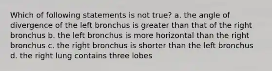 Which of following statements is not true? a. the angle of divergence of the left bronchus is greater than that of the right bronchus b. the left bronchus is more horizontal than the right bronchus c. the right bronchus is shorter than the left bronchus d. the right lung contains three lobes