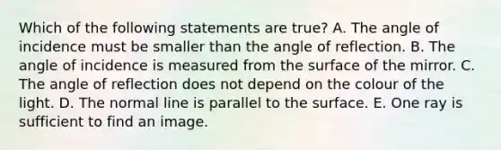 Which of the following statements are true? A. The angle of incidence must be smaller than the angle of reflection. B. The angle of incidence is measured from the surface of the mirror. C. The angle of reflection does not depend on the colour of the light. D. The normal line is parallel to the surface. E. One ray is sufficient to find an image.