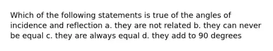 Which of the following statements is true of the angles of incidence and reflection a. they are not related b. they can never be equal c. they are always equal d. they add to 90 degrees