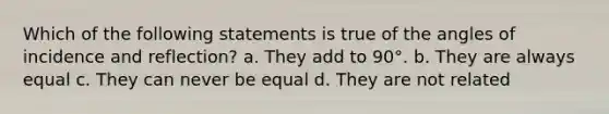 Which of the following statements is true of the angles of incidence and reflection? a. They add to 90°. b. They are always equal c. They can never be equal d. They are not related