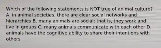 Which of the following statements is NOT true of animal culture? A. in animal societies, there are clear social networks and hierarchies B. many animals are social; that is, they work and live in groups C. many animals communicate with each other D. animals have the cognitive ability to share their intentions with others