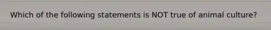 Which of the following statements is NOT true of animal culture?