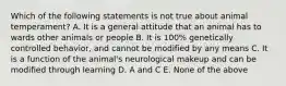 Which of the following statements is not true about animal temperament? A. It is a general attitude that an animal has to wards other animals or people B. It is 100% genetically controlled behavior, and cannot be modified by any means C. It is a function of the animal's neurological makeup and can be modified through learning D. A and C E. None of the above