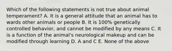 Which of the following statements is not true about animal temperament? A. It is a general attitude that an animal has to wards other animals or people B. It is 100% genetically controlled behavior, and cannot be modified by any means C. It is a function of the animal's neurological makeup and can be modified through learning D. A and C E. None of the above