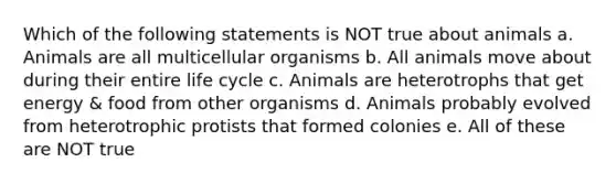 Which of the following statements is NOT true about animals a. Animals are all multicellular organisms b. All animals move about during their entire life cycle c. Animals are heterotrophs that get energy & food from other organisms d. Animals probably evolved from heterotrophic protists that formed colonies e. All of these are NOT true