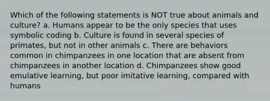 Which of the following statements is NOT true about animals and culture? a. Humans appear to be the only species that uses symbolic coding b. Culture is found in several species of primates, but not in other animals c. There are behaviors common in chimpanzees in one location that are absent from chimpanzees in another location d. Chimpanzees show good emulative learning, but poor imitative learning, compared with humans