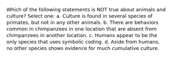 Which of the following statements is NOT true about animals and culture? Select one: a. Culture is found in several species of primates, but not in any other animals. b. There are behaviors common in chimpanzees in one location that are absent from chimpanzees in another location. c. Humans appear to be the only species that uses symbolic coding. d. Aside from humans, no other species shows evidence for much cumulative culture.