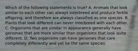 Which of the following statements is true? A. Animals that look similar to each other can always interbreed and produce fertile offspring, and therefore are always classified as one species. B. Plants that look different can never interbreed with each other. C. Organisms that are similar in appearance generally have genomes that are more similar than organisms that look quite different. D. Two organisms can have genomes that care completely differently and yet be the same species.