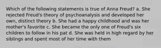 Which of the following statements is true of Anna Freud? a. She rejected Freud's theory of psychoanalysis and developed her own, distinct theory b. She had a happy childhood and was her mother's favorite c. She became the only one of Freud's six children to follow in his pat d. She was held in high regard by her siblings and spent most of her time with them