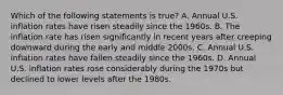 Which of the following statements is​ true? A. Annual U.S. inflation rates have risen steadily since the 1960s. B. The inflation rate has risen significantly in recent years after creeping downward during the early and middle 2000s. C. Annual U.S. inflation rates have fallen steadily since the 1960s. D. Annual U.S. inflation rates rose considerably during the 1970s but declined to lower levels after the 1980s.