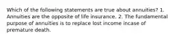 Which of the following statements are true about annuities? 1. Annuities are the opposite of life insurance. 2. The fundamental purpose of annuities is to replace lost income incase of premature death.