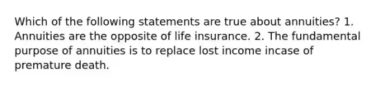 Which of the following statements are true about annuities? 1. Annuities are the opposite of life insurance. 2. The fundamental purpose of annuities is to replace lost income incase of premature death.