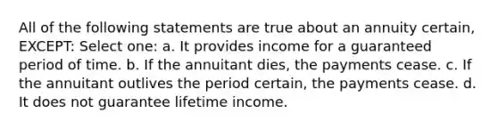 All of the following statements are true about an annuity certain, EXCEPT: Select one: a. It provides income for a guaranteed period of time. b. If the annuitant dies, the payments cease. c. If the annuitant outlives the period certain, the payments cease. d. It does not guarantee lifetime income.