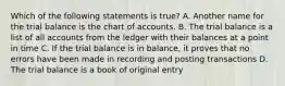 Which of the following statements is true? A. Another name for the trial balance is the chart of accounts. B. The trial balance is a list of all accounts from the ledger with their balances at a point in time C. If the trial balance is in balance, it proves that no errors have been made in recording and posting transactions D. The trial balance is a book of original entry