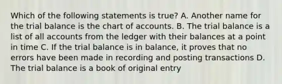 Which of the following statements is true? A. Another name for the trial balance is the chart of accounts. B. The trial balance is a list of all accounts from the ledger with their balances at a point in time C. If the trial balance is in balance, it proves that no errors have been made in recording and posting transactions D. The trial balance is a book of original entry