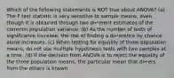 Which of the following statements is NOT true about ANOVA? (a) The F test statistic is very sensitive to sample means, even though it is obtained through two di↵erent estimates of the common population variance. (b) As the number of tests of significance increase, the risk of finding a di↵erence by chance alone increases. (c) When testing for equality of three population means, do not use multiple hypothesis tests with two samples at a time. (d) If the decision from ANOVA is to reject the equality of the three population means, the particular mean that di↵ers from the others is known.