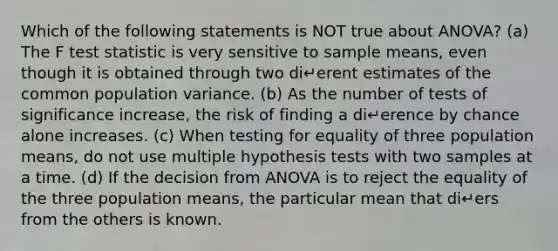 Which of the following statements is NOT true about ANOVA? (a) The F test statistic is very sensitive to sample means, even though it is obtained through two di↵erent estimates of the common population variance. (b) As the number of tests of significance increase, the risk of finding a di↵erence by chance alone increases. (c) When testing for equality of three population means, do not use multiple hypothesis tests with two samples at a time. (d) If the decision from ANOVA is to reject the equality of the three population means, the particular mean that di↵ers from the others is known.