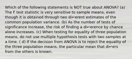 Which of the following statements is NOT true about ANOVA? (a) The F test statistic is very sensitive to sample means, even though it is obtained through two di↵erent estimates of the common population variance. (b) As the number of tests of significance increase, the risk of finding a di↵erence by chance alone increases. (c) When testing for equality of three population means, do not use multiple hypothesis tests with two samples at a time. ( d) If the decision from ANOVA is to reject the equality of the three population means, the particular mean that di↵ers from the others is known.