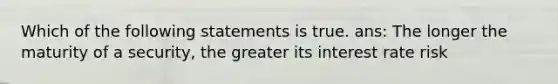 Which of the following statements is true. ans: The longer the maturity of a security, the greater its interest rate risk