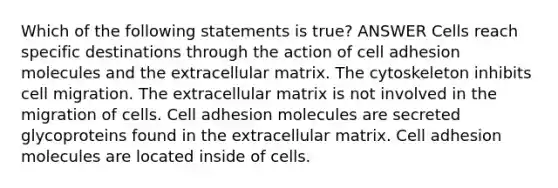 Which of the following statements is true? ANSWER Cells reach specific destinations through the action of cell adhesion molecules and the extracellular matrix. The cytoskeleton inhibits cell migration. The extracellular matrix is not involved in the migration of cells. Cell adhesion molecules are secreted glycoproteins found in the extracellular matrix. Cell adhesion molecules are located inside of cells.