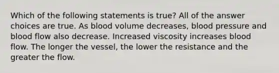 Which of the following statements is true? All of the answer choices are true. As blood volume decreases, blood pressure and blood flow also decrease. Increased viscosity increases blood flow. The longer the vessel, the lower the resistance and the greater the flow.