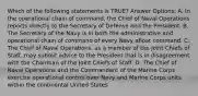 Which of the following statements is TRUE? Answer Options: A. In the operational chain of command, the Chief of Naval Operations reports directly to the Secretary of Defense and the President. B. The Secretary of the Navy is in both the administrative and operational chain of command of every Navy afloat command. C. The Chief of Naval Operations, as a member of the Joint Chiefs of Staff, may submit advice to the President that is in disagreement with the Chairman of the Joint Chiefs of Staff. D. The Chief of Naval Operations and the Commandant of the Marine Corps exercise operational control over Navy and Marine Corps units within the continental United States