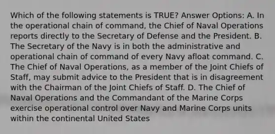 Which of the following statements is TRUE? Answer Options: A. In the operational chain of command, the Chief of Naval Operations reports directly to the Secretary of Defense and the President. B. The Secretary of the Navy is in both the administrative and operational chain of command of every Navy afloat command. C. The Chief of Naval Operations, as a member of the Joint Chiefs of Staff, may submit advice to the President that is in disagreement with the Chairman of the Joint Chiefs of Staff. D. The Chief of Naval Operations and the Commandant of the Marine Corps exercise operational control over Navy and Marine Corps units within the continental United States