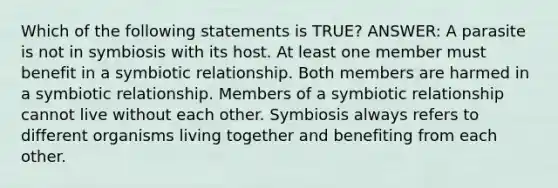 Which of the following statements is TRUE? ANSWER: A parasite is not in symbiosis with its host. At least one member must benefit in a symbiotic relationship. Both members are harmed in a symbiotic relationship. Members of a symbiotic relationship cannot live without each other. Symbiosis always refers to different organisms living together and benefiting from each other.