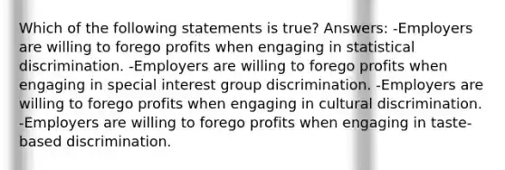 Which of the following statements is true? Answers: -Employers are willing to forego profits when engaging in statistical discrimination. -Employers are willing to forego profits when engaging in special interest group discrimination. -Employers are willing to forego profits when engaging in cultural discrimination. -Employers are willing to forego profits when engaging in taste-based discrimination.