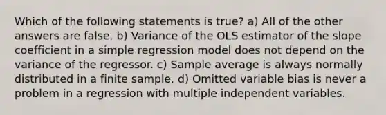 Which of the following statements is true? a) All of the other answers are false. b) Variance of the OLS estimator of the slope coefficient in a simple regression model does not depend on the variance of the regressor. c) Sample average is always normally distributed in a finite sample. d) Omitted variable bias is never a problem in a regression with multiple independent variables.