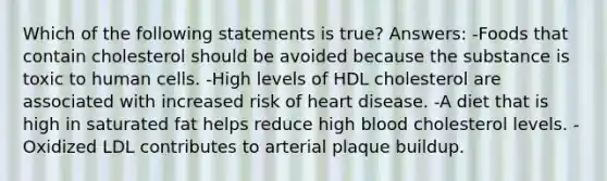 Which of the following statements is true? Answers: -Foods that contain cholesterol should be avoided because the substance is toxic to human cells. -High levels of HDL cholesterol are associated with increased risk of heart disease. -A diet that is high in saturated fat helps reduce high blood cholesterol levels. -Oxidized LDL contributes to arterial plaque buildup.