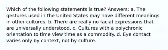 Which of the following statements is true? Answers: a. The gestures used in the United States may have different meanings in other cultures. b. There are really no facial expressions that are universally understood. c. Cultures with a polychronic orientation to time view time as a commodity. d. Eye contact varies only by context, not by culture.