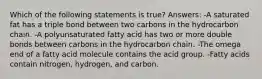 Which of the following statements is true? Answers: -A saturated fat has a triple bond between two carbons in the hydrocarbon chain. -A polyunsaturated fatty acid has two or more double bonds between carbons in the hydrocarbon chain. -The omega end of a fatty acid molecule contains the acid group. -Fatty acids contain nitrogen, hydrogen, and carbon.