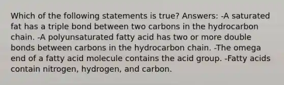 Which of the following statements is true? Answers: -A saturated fat has a triple bond between two carbons in the hydrocarbon chain. -A polyunsaturated fatty acid has two or more double bonds between carbons in the hydrocarbon chain. -The omega end of a fatty acid molecule contains the acid group. -Fatty acids contain nitrogen, hydrogen, and carbon.