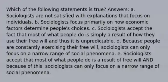 Which of the following statements is true? Answers: a. Sociologists are not satisfied with explanations that focus on individuals. b. Sociologists focus primarily on how economic factors determine people's choices. c. Sociologists accept the fact that most of what people do is simply a result of how they use their free will and thus it is unpredictable. d. Because people are constantly exercising their free will, sociologists can only focus on a narrow range of social phenomena. e. Sociologists accept that most of what people do is a result of free will AND because of this, sociologists can only focus on a narrow range of social phenomena.