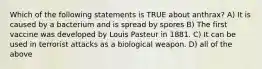 Which of the following statements is TRUE about anthrax? A) It is caused by a bacterium and is spread by spores B) The first vaccine was developed by Louis Pasteur in 1881. C) It can be used in terrorist attacks as a biological weapon. D) all of the above