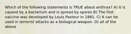 Which of the following statements is TRUE about anthrax? A) It is caused by a bacterium and is spread by spores B) The first vaccine was developed by Louis Pasteur in 1881. C) It can be used in terrorist attacks as a biological weapon. D) all of the above
