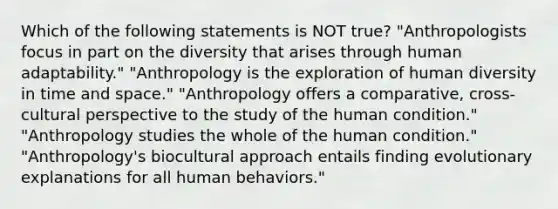 Which of the following statements is NOT true? "Anthropologists focus in part on the diversity that arises through human adaptability." "Anthropology is the exploration of human diversity in time and space." "Anthropology offers a comparative, cross-cultural perspective to the study of the human condition." "Anthropology studies the whole of the human condition." "Anthropology's biocultural approach entails finding evolutionary explanations for all human behaviors."