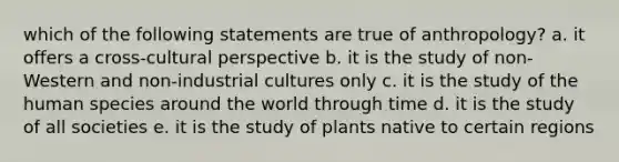 which of the following statements are true of anthropology? a. it offers a cross-cultural perspective b. it is the study of non-Western and non-industrial cultures only c. it is the study of the human species around the world through time d. it is the study of all societies e. it is the study of plants native to certain regions