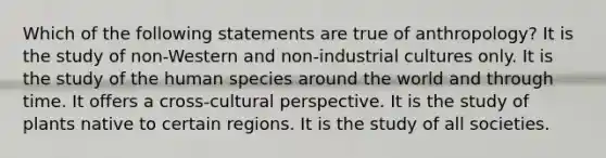 Which of the following statements are true of anthropology? It is the study of non-Western and non-industrial cultures only. It is the study of the human species around the world and through time. It offers a cross-cultural perspective. It is the study of plants native to certain regions. It is the study of all societies.