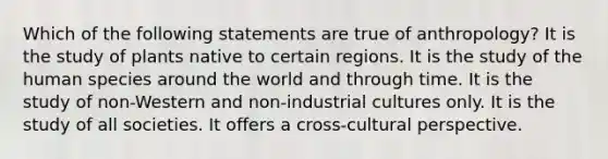 Which of the following statements are true of anthropology? It is the study of plants native to certain regions. It is the study of the human species around the world and through time. It is the study of non-Western and non-industrial cultures only. It is the study of all societies. It offers a cross-cultural perspective.