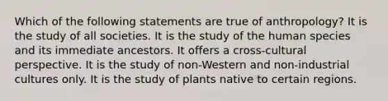 Which of the following statements are true of anthropology? It is the study of all societies. It is the study of the human species and its immediate ancestors. It offers a cross-cultural perspective. It is the study of non-Western and non-industrial cultures only. It is the study of plants native to certain regions.