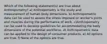 Which of the following statement(s) are true about Anthropometry? a) Anthropometry is the study and measurement of human body dimensions. b) Anthropometric data can be used to assess the stress imposed on worker's joints and muscles during the performance of work. c)Anthropometry can be used to develop guidelines for accommodating the body dimensions of the potential workforce. d) Anthropometric data can be applied to the design of consumer products. e) All options are true. f) None of the options are true.